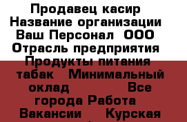 Продавец касир › Название организации ­ Ваш Персонал, ООО › Отрасль предприятия ­ Продукты питания, табак › Минимальный оклад ­ 39 000 - Все города Работа » Вакансии   . Курская обл.